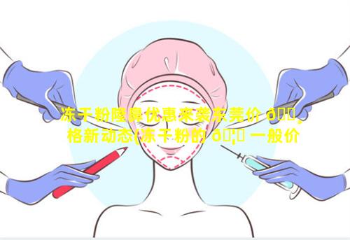 冻干粉隆鼻优惠来袭东莞价 🕸 格新动态(冻干粉的 🦍 一般价格是多少)